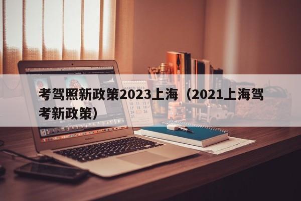 考驾照新政策2023上海（2021上海驾考新政策）