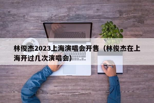 林俊杰2023上海演唱会开售（林俊杰在上海开过几次演唱会）