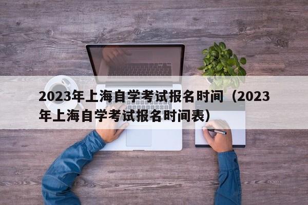 2023年上海自学考试报名时间（2023年上海自学考试报名时间表）