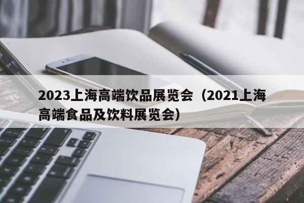 2023上海高端饮品展览会（2021上海高端食品及饮料展览会）