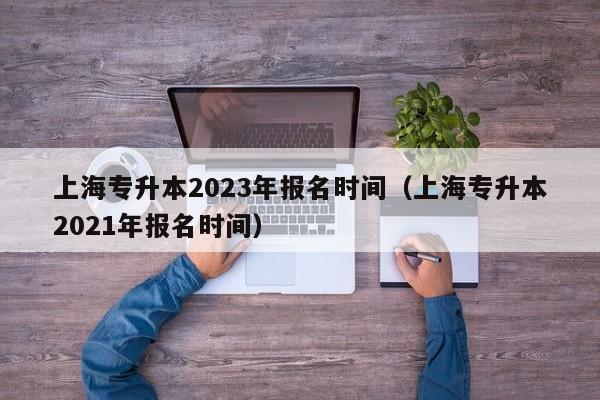 上海专升本2023年报名时间（上海专升本2021年报名时间）