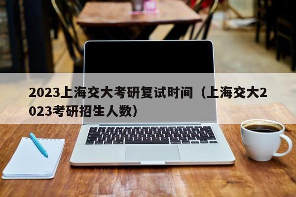 2023上海交大考研复试时间（上海交大2023考研招生人数）