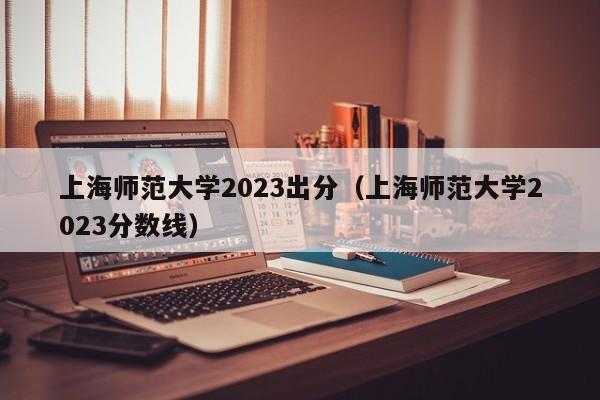 上海师范大学2023出分（上海师范大学2023分数线）