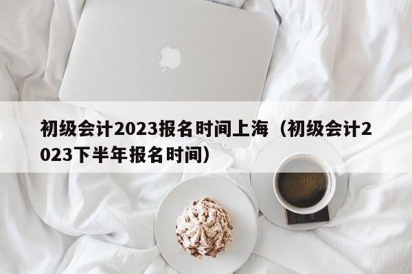 初级会计2023报名时间上海（初级会计2023下半年报名时间）