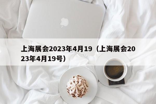 上海展会2023年4月19（上海展会2023年4月19号）