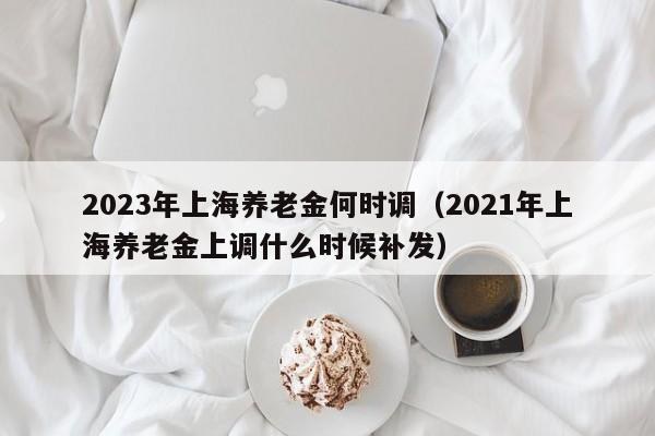 2023年上海养老金何时调（2021年上海养老金上调什么时候补发）