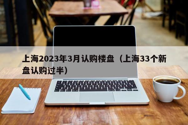 上海2023年3月认购楼盘（上海33个新盘认购过半）
