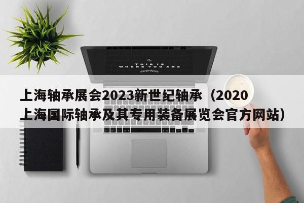上海轴承展会2023新世纪轴承（2020上海国际轴承及其专用装备展览会官方网站）