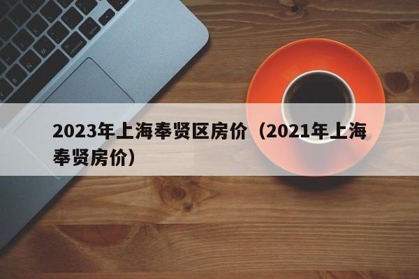 2023年上海奉贤区房价（2021年上海奉贤房价）