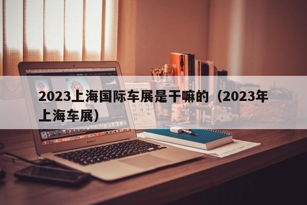 2023上海国际车展是干嘛的（2023年上海车展）