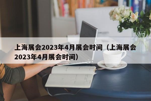 上海展会2023年4月展会时间（上海展会2023年4月展会时间）