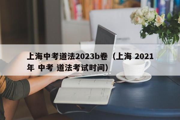 上海中考道法2023b卷（上海 2021年 中考 道法考试时间）