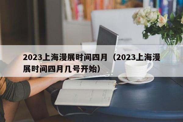 2023上海漫展时间四月（2023上海漫展时间四月几号开始）
