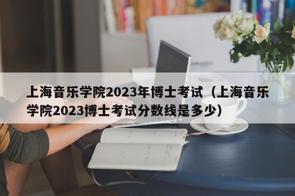 上海音乐学院2023年博士考试（上海音乐学院2023博士考试分数线是多少）