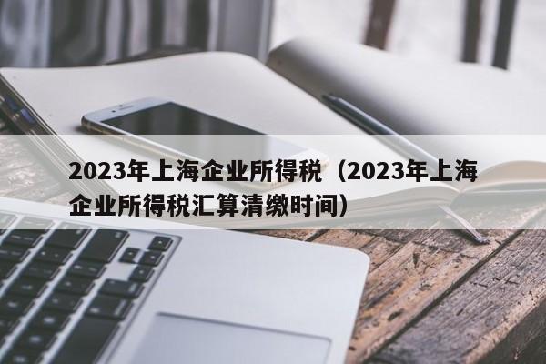 2023年上海企业所得税（2023年上海企业所得税汇算清缴时间）
