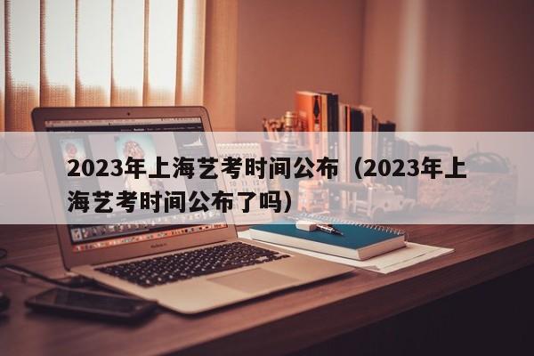 2023年上海艺考时间公布（2023年上海艺考时间公布了吗）