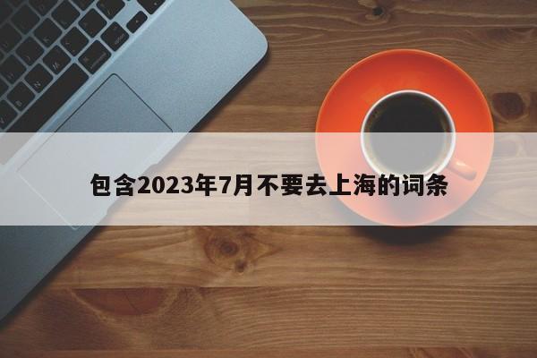 包含2023年7月不要去上海的词条