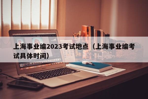 上海事业编2023考试地点（上海事业编考试具体时间）