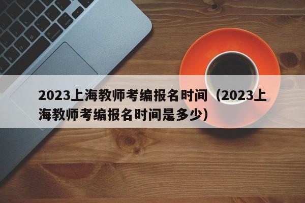 2023上海教师考编报名时间（2023上海教师考编报名时间是多少）