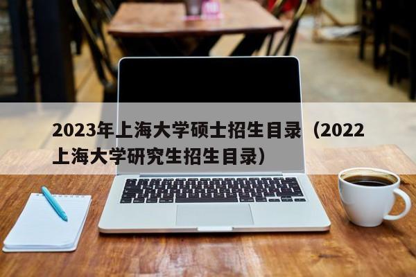 2023年上海大学硕士招生目录（2022上海大学研究生招生目录）