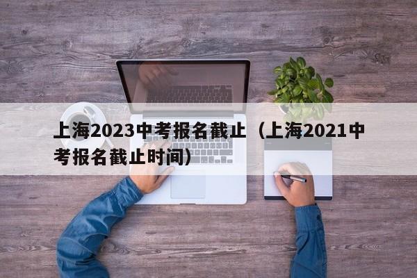 上海2023中考报名截止（上海2021中考报名截止时间）