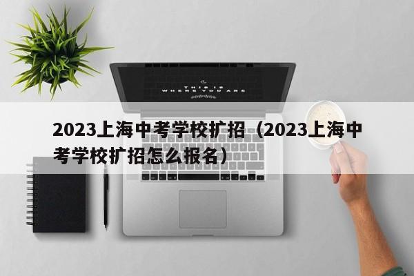2023上海中考学校扩招（2023上海中考学校扩招怎么报名）