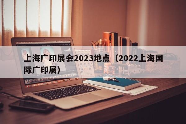上海广印展会2023地点（2022上海国际广印展）
