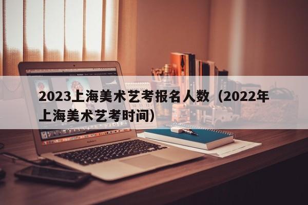2023上海美术艺考报名人数（2022年上海美术艺考时间）