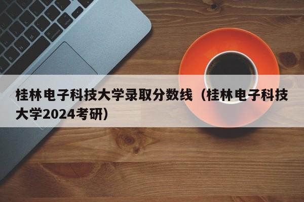 桂林电子科技大学录取分数线（桂林电子科技大学2024考研）