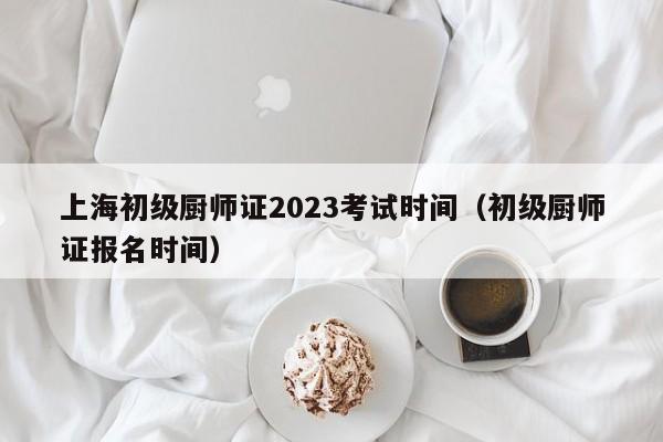 上海初级厨师证2023考试时间（初级厨师证报名时间）