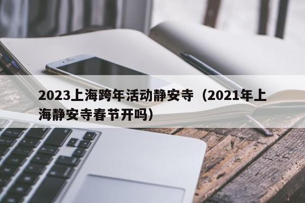 2023上海跨年活动静安寺（2021年上海静安寺春节开吗）
