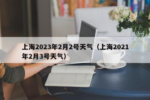 上海2023年2月2号天气（上海2021年2月3号天气）