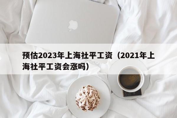 预估2023年上海社平工资（2021年上海社平工资会涨吗）