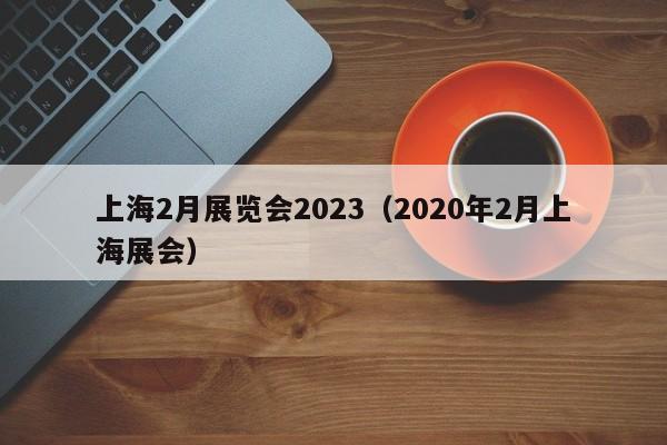 上海2月展览会2023（2020年2月上海展会）